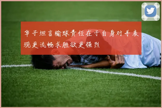 华子坦言输球责任在于自身对手表现更流畅求胜欲更强烈
