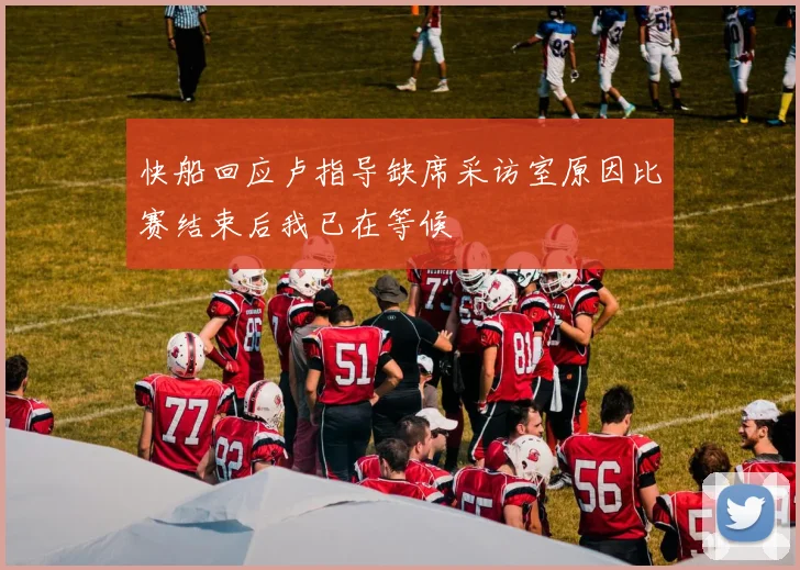 快船回应卢指导缺席采访室原因比赛结束后我已在等候