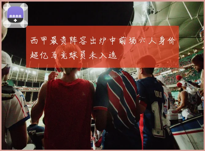 西甲最贵阵容出炉中前场六人身价超亿马竞球员未入选