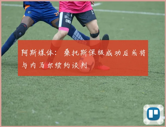 阿斯媒体：桑托斯保级成功后或将与内马尔续约谈判