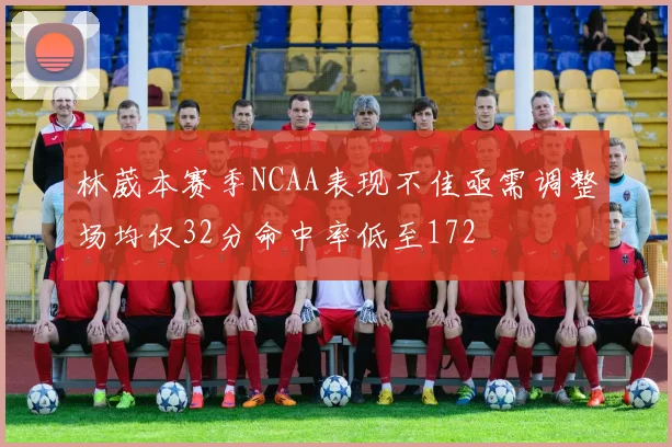 林葳本赛季NCAA表现不佳亟需调整场均仅32分命中率低至172