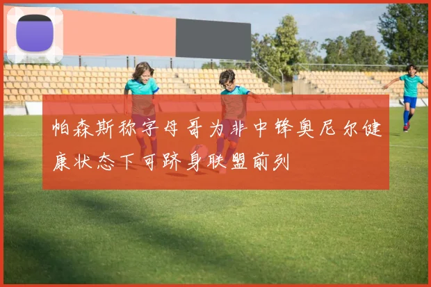 帕森斯称字母哥为非中锋奥尼尔健康状态下可跻身联盟前列