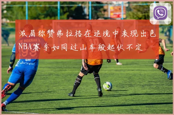 浓眉称赞弗拉格在逆境中表现出色NBA赛季如同过山车般起伏不定