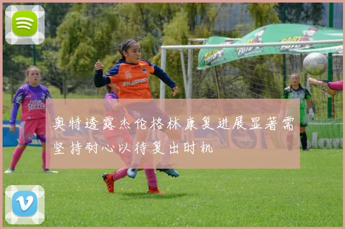 奥特透露杰伦格林康复进展显著需坚持耐心以待复出时机