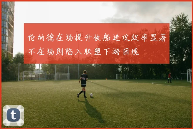 伦纳德在场提升快船进攻效率显著不在场则陷入联盟下游困境