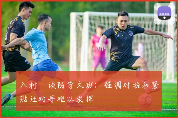 八村塁谈防守文班：强调对抗和紧贴让对手难以发挥