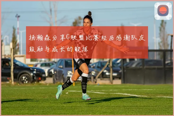 杨瀚森分享G联盟比赛经历感谢队友鼓励与成长的锻炼