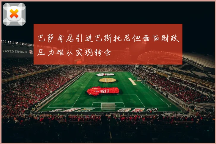 巴萨考虑引进巴斯托尼但面临财政压力难以实现转会