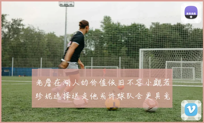 老詹在湖人的价值依旧不容小觑若珍妮选择送走他或许球队会更具竞争力