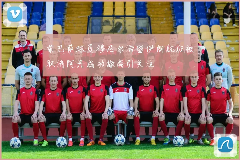 前巴萨球员穆尼尔滞留伊朗航班被取消阿丹成功撤离引关注
