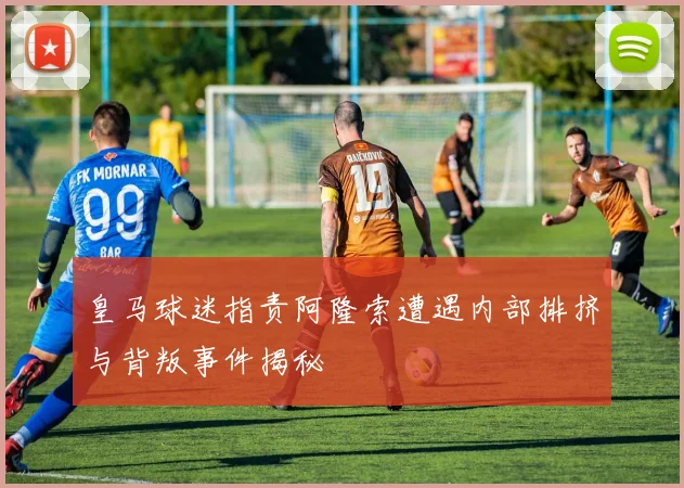 皇马球迷指责阿隆索遭遇内部排挤与背叛事件揭秘