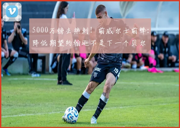 5000万镑去热刺！前威尔士前锋：降低期望约翰逊不是下一个贝尔