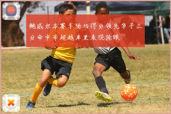鲍威尔本赛季场均得分领先华子三分命中率超越库里表现抢眼