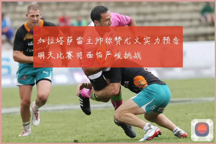 加拉塔萨雷主帅称赞尤文实力预告明天比赛将面临严峻挑战