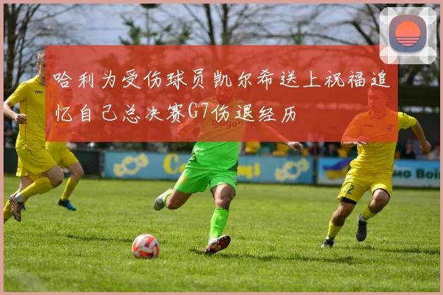 哈利为受伤球员凯尔希送上祝福追忆自己总决赛G7伤退经历