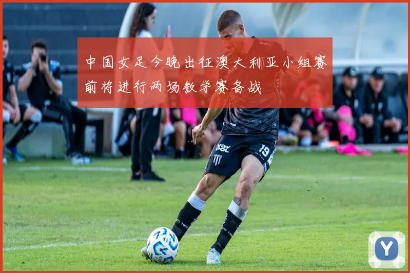 中国女足今晚出征澳大利亚小组赛前将进行两场教学赛备战
