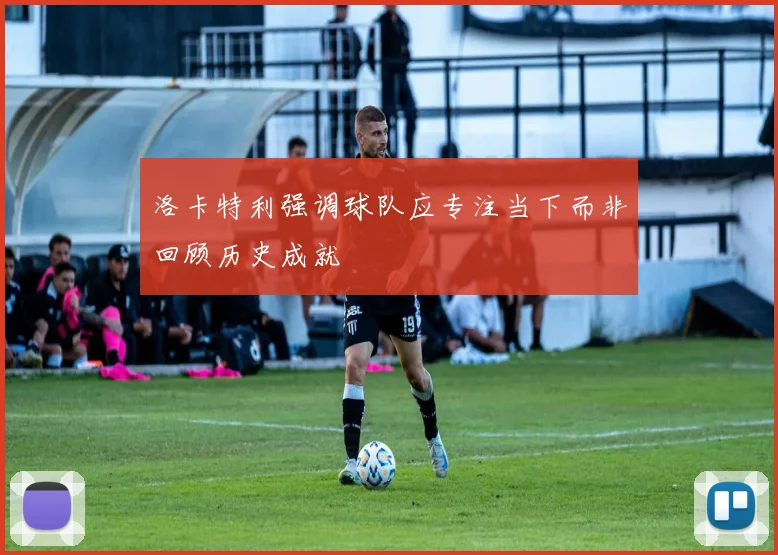 洛卡特利强调球队应专注当下而非回顾历史成就