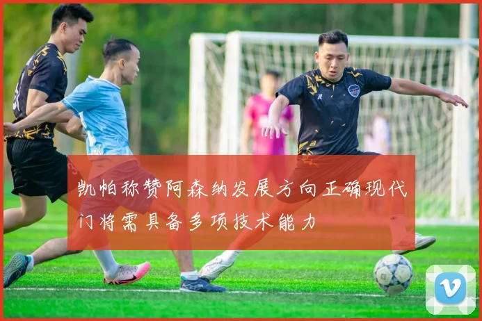 凯帕称赞阿森纳发展方向正确现代门将需具备多项技术能力