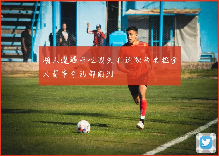 湖人遭遇卡位战失利连跌两名掘金火箭争夺西部前列