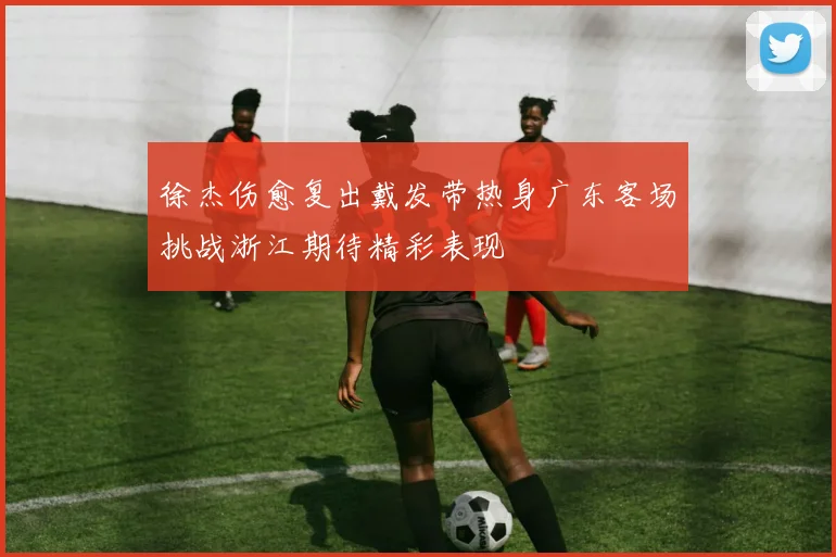 徐杰伤愈复出戴发带热身广东客场挑战浙江期待精彩表现