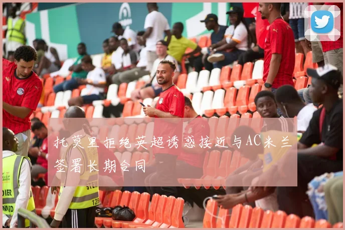 托莫里拒绝英超诱惑接近与AC米兰签署长期合同